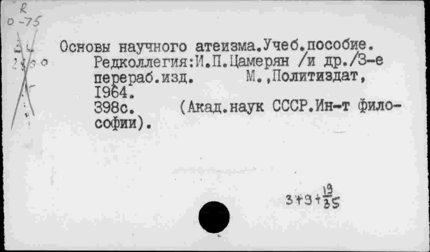 ﻿£
\ [	Основы научного атеизма.Учеб.пособие.
	Редколлегия:И.П.Цамерян /и др./3-е перераб.изд.	М.»Политиздат, 1964. 398с.	(Акад.наук СССР.Ин-т фило- софии) .
